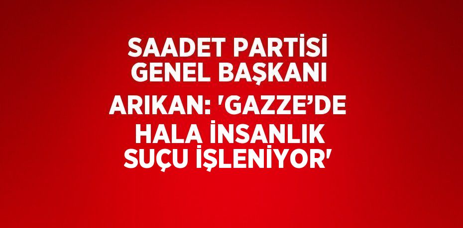 SAADET PARTİSİ GENEL BAŞKANI ARIKAN: 'GAZZE’DE HALA İNSANLIK SUÇU İŞLENİYOR'