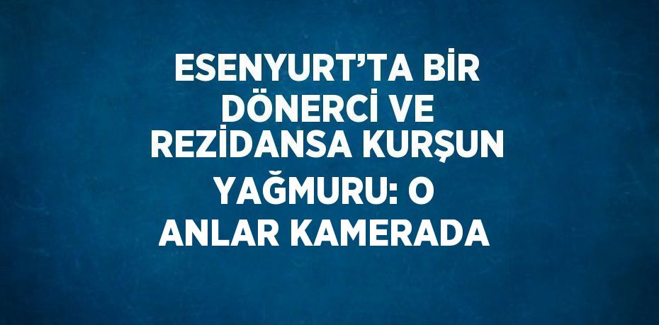 ESENYURT’TA BİR DÖNERCİ VE REZİDANSA KURŞUN YAĞMURU: O ANLAR KAMERADA