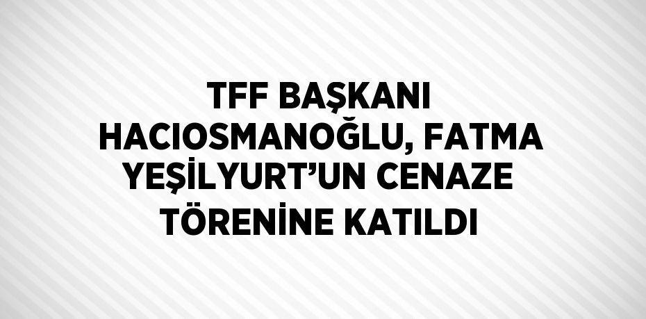 TFF BAŞKANI HACIOSMANOĞLU, FATMA YEŞİLYURT’UN CENAZE TÖRENİNE KATILDI