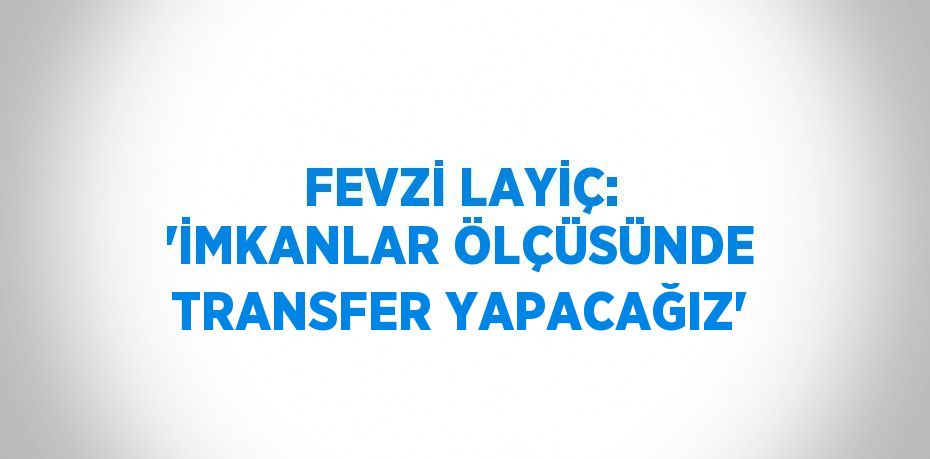 FEVZİ LAYİÇ: 'İMKANLAR ÖLÇÜSÜNDE TRANSFER YAPACAĞIZ'