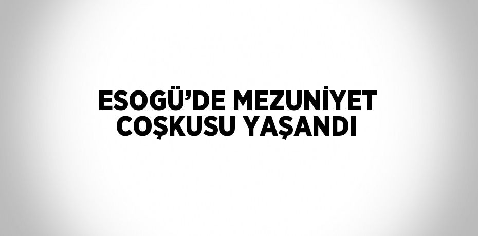 ESOGÜ’DE MEZUNİYET COŞKUSU YAŞANDI
