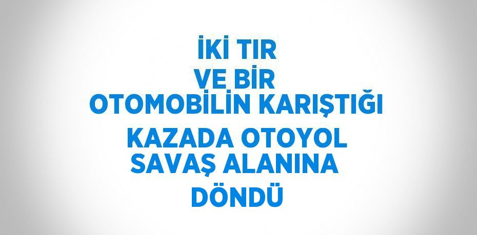 İKİ TIR VE BİR OTOMOBİLİN KARIŞTIĞI KAZADA OTOYOL SAVAŞ ALANINA DÖNDÜ