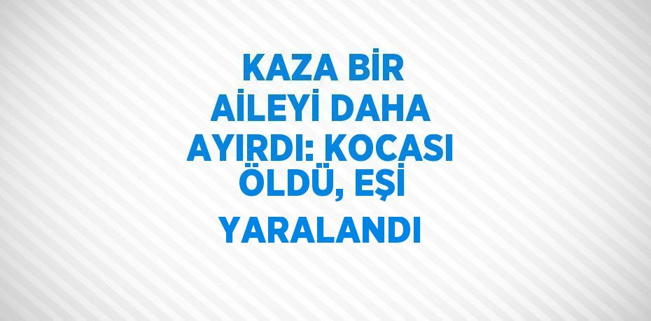 KAZA BİR AİLEYİ DAHA AYIRDI: KOCASI ÖLDÜ, EŞİ YARALANDI