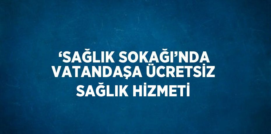 ‘SAĞLIK SOKAĞI’NDA VATANDAŞA ÜCRETSİZ SAĞLIK HİZMETİ