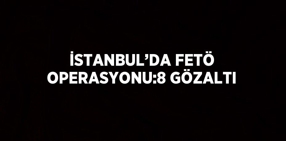 İSTANBUL’DA FETÖ OPERASYONU:8 GÖZALTI