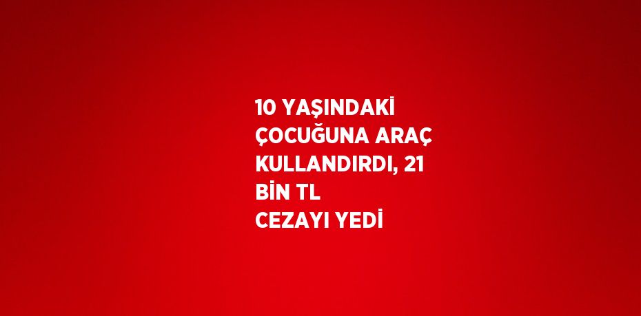 10 YAŞINDAKİ ÇOCUĞUNA ARAÇ KULLANDIRDI, 21 BİN TL CEZAYI YEDİ