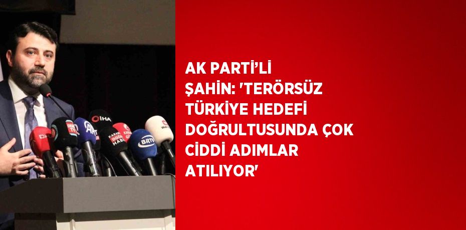 AK PARTİ’Lİ ŞAHİN: 'TERÖRSÜZ TÜRKİYE HEDEFİ DOĞRULTUSUNDA ÇOK CİDDİ ADIMLAR ATILIYOR'
