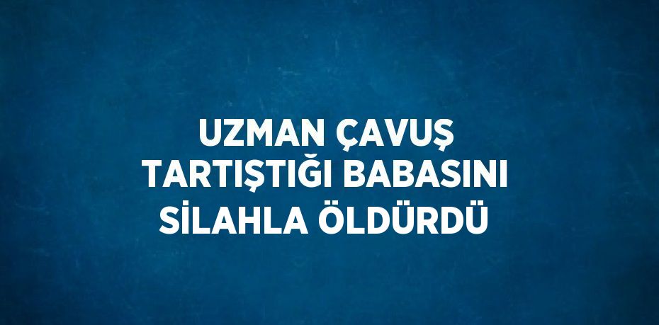 UZMAN ÇAVUŞ TARTIŞTIĞI BABASINI SİLAHLA ÖLDÜRDÜ