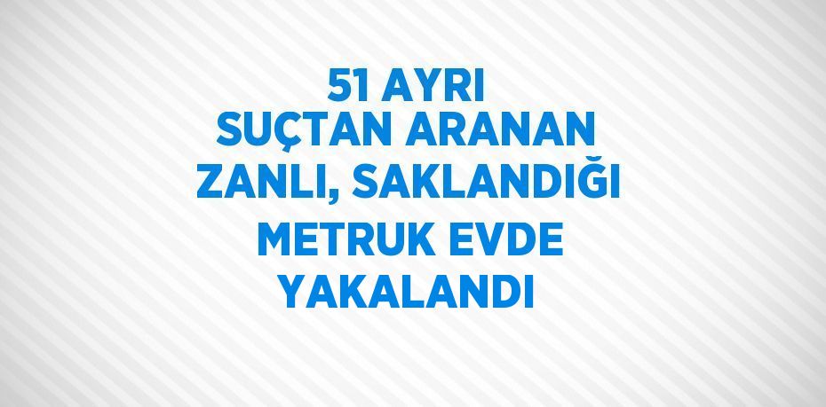 51 AYRI SUÇTAN ARANAN ZANLI, SAKLANDIĞI METRUK EVDE YAKALANDI