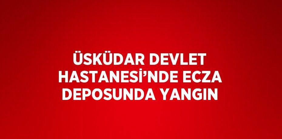 ÜSKÜDAR DEVLET HASTANESİ’NDE ECZA DEPOSUNDA YANGIN