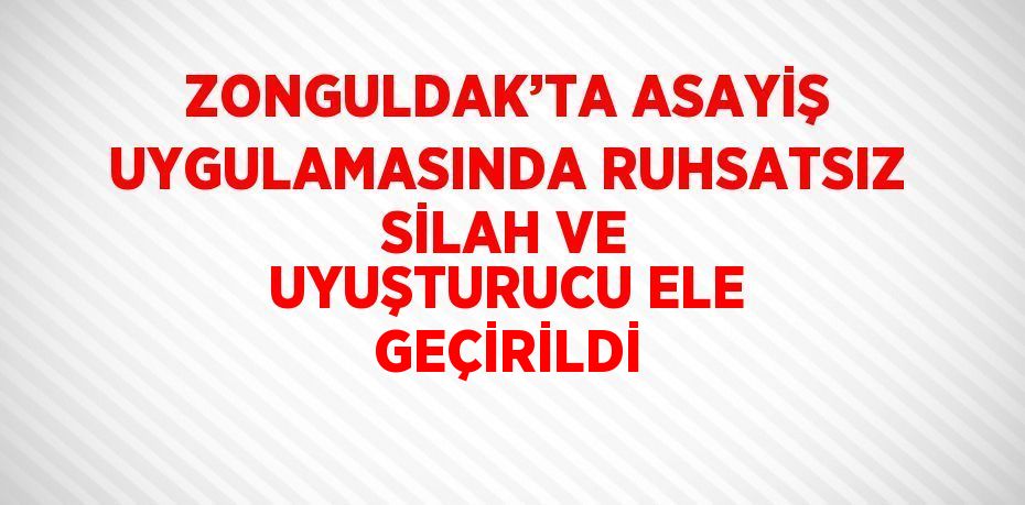 ZONGULDAK’TA ASAYİŞ UYGULAMASINDA RUHSATSIZ SİLAH VE UYUŞTURUCU ELE GEÇİRİLDİ