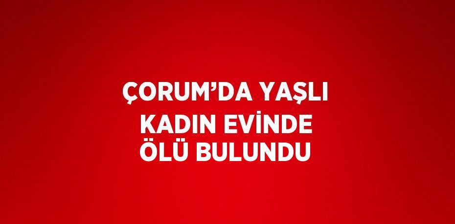 ÇORUM’DA YAŞLI KADIN EVİNDE ÖLÜ BULUNDU