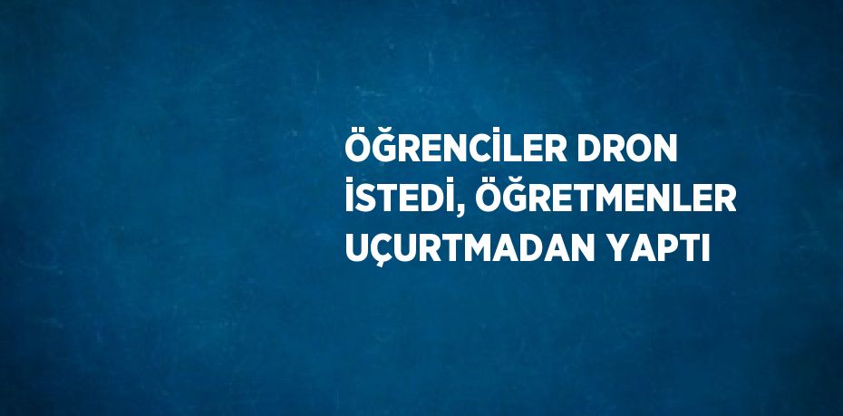ÖĞRENCİLER DRON İSTEDİ, ÖĞRETMENLER UÇURTMADAN YAPTI