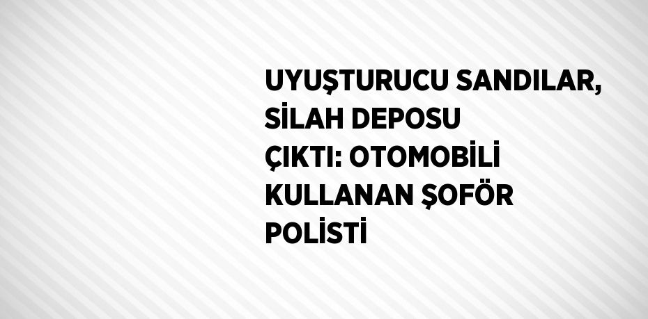 UYUŞTURUCU SANDILAR, SİLAH DEPOSU ÇIKTI: OTOMOBİLİ KULLANAN ŞOFÖR POLİSTİ