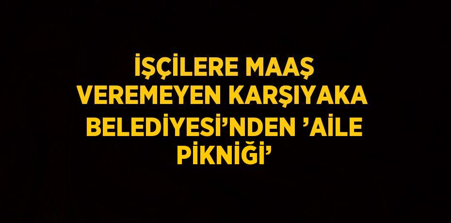 İŞÇİLERE MAAŞ VEREMEYEN KARŞIYAKA BELEDİYESİ’NDEN ’AİLE PİKNİĞİ’