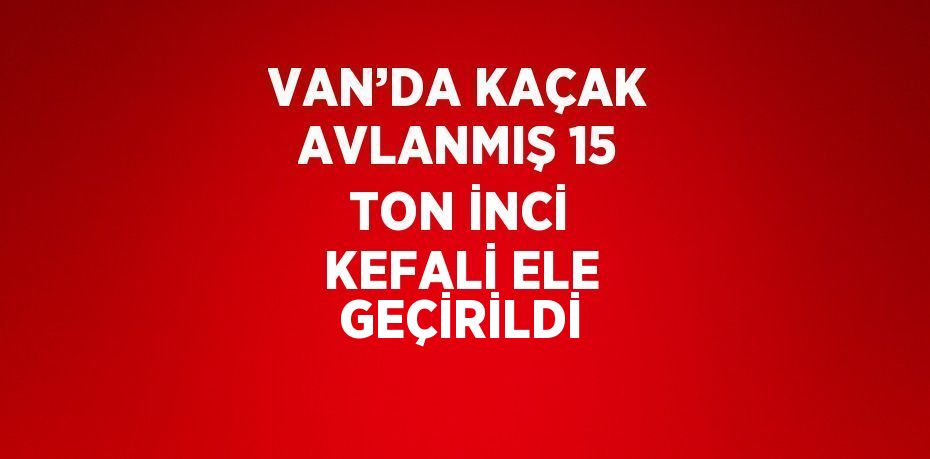 VAN’DA KAÇAK AVLANMIŞ 15 TON İNCİ KEFALİ ELE GEÇİRİLDİ