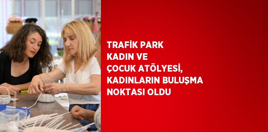 TRAFİK PARK KADIN VE ÇOCUK ATÖLYESİ, KADINLARIN BULUŞMA NOKTASI OLDU