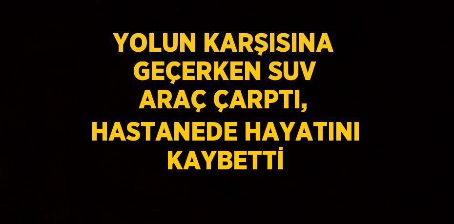 YOLUN KARŞISINA GEÇERKEN SUV ARAÇ ÇARPTI, HASTANEDE HAYATINI KAYBETTİ