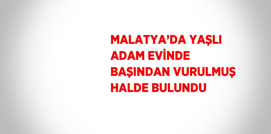 MALATYA’DA YAŞLI ADAM EVİNDE BAŞINDAN VURULMUŞ HALDE BULUNDU