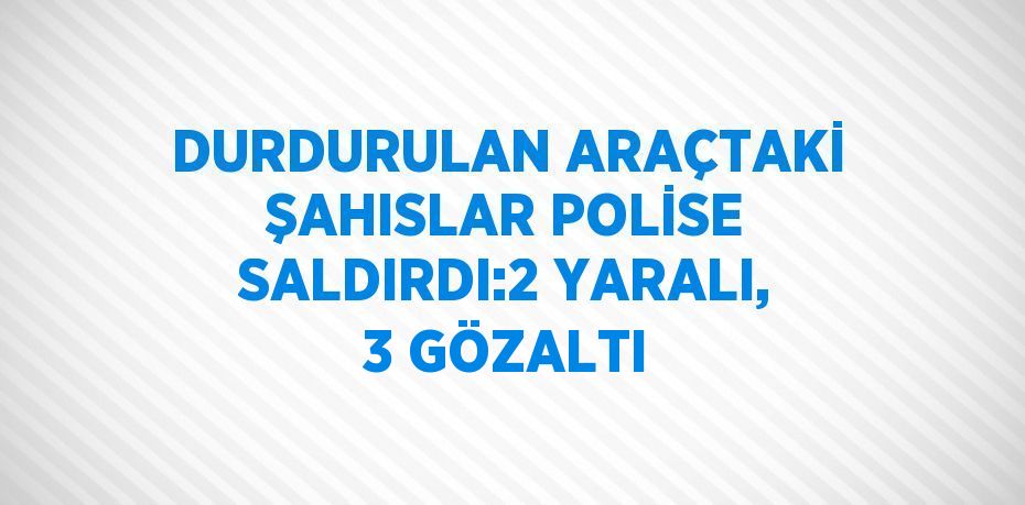 DURDURULAN ARAÇTAKİ ŞAHISLAR POLİSE SALDIRDI:2 YARALI, 3 GÖZALTI