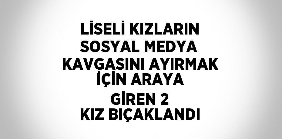 LİSELİ KIZLARIN SOSYAL MEDYA KAVGASINI AYIRMAK İÇİN ARAYA GİREN 2 KIZ BIÇAKLANDI