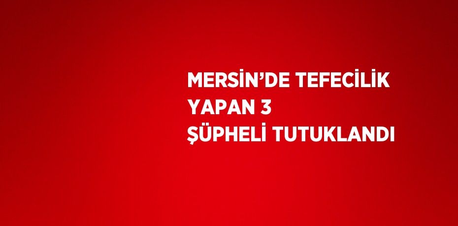 MERSİN’DE TEFECİLİK YAPAN 3 ŞÜPHELİ TUTUKLANDI