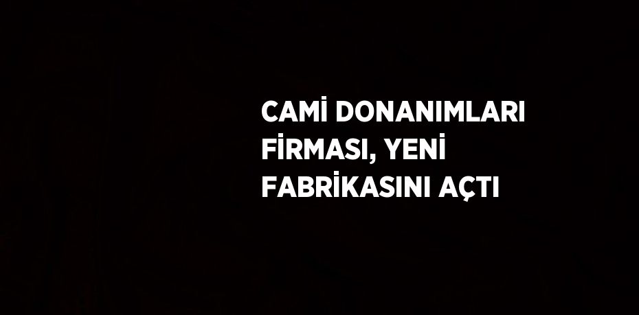CAMİ DONANIMLARI FİRMASI, YENİ FABRİKASINI AÇTI