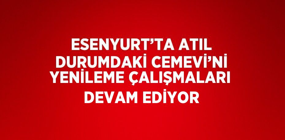 ESENYURT’TA ATIL DURUMDAKİ CEMEVİ’Nİ YENİLEME ÇALIŞMALARI DEVAM EDİYOR