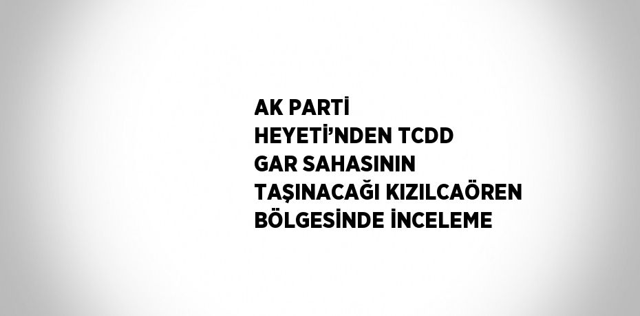 AK PARTİ HEYETİ’NDEN TCDD GAR SAHASININ TAŞINACAĞI KIZILCAÖREN BÖLGESİNDE İNCELEME