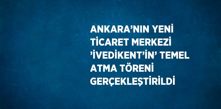 ANKARA’NIN YENİ TİCARET MERKEZİ ’İVEDİKENT’İN’ TEMEL ATMA TÖRENİ GERÇEKLEŞTİRİLDİ
