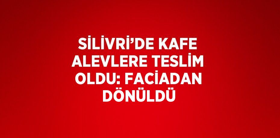 SİLİVRİ’DE KAFE ALEVLERE TESLİM OLDU: FACİADAN DÖNÜLDÜ
