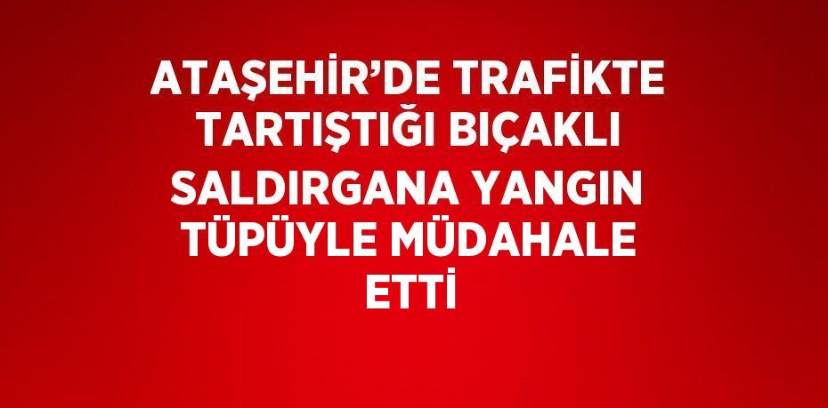 ATAŞEHİR’DE TRAFİKTE TARTIŞTIĞI BIÇAKLI SALDIRGANA YANGIN TÜPÜYLE MÜDAHALE ETTİ