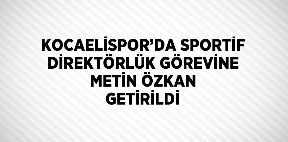 KOCAELİSPOR’DA SPORTİF DİREKTÖRLÜK GÖREVİNE METİN ÖZKAN GETİRİLDİ