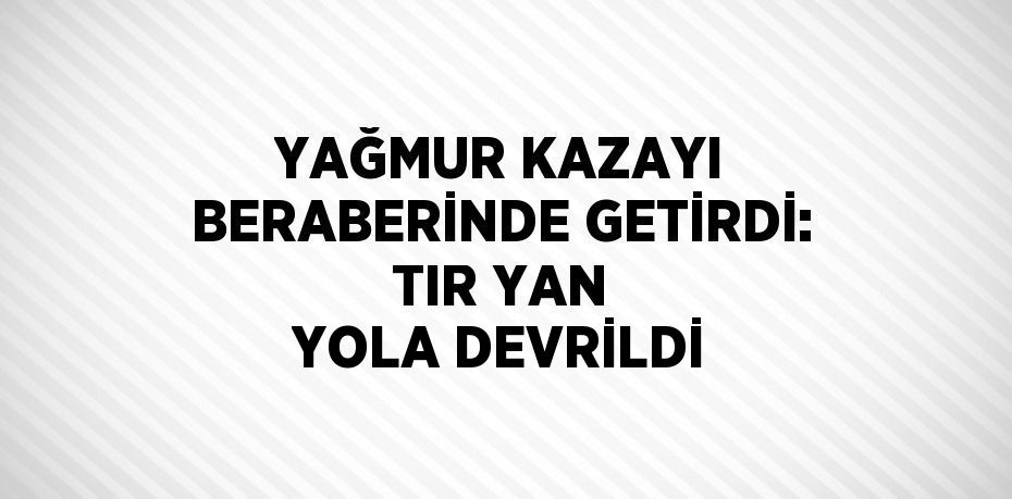 YAĞMUR KAZAYI BERABERİNDE GETİRDİ: TIR YAN YOLA DEVRİLDİ