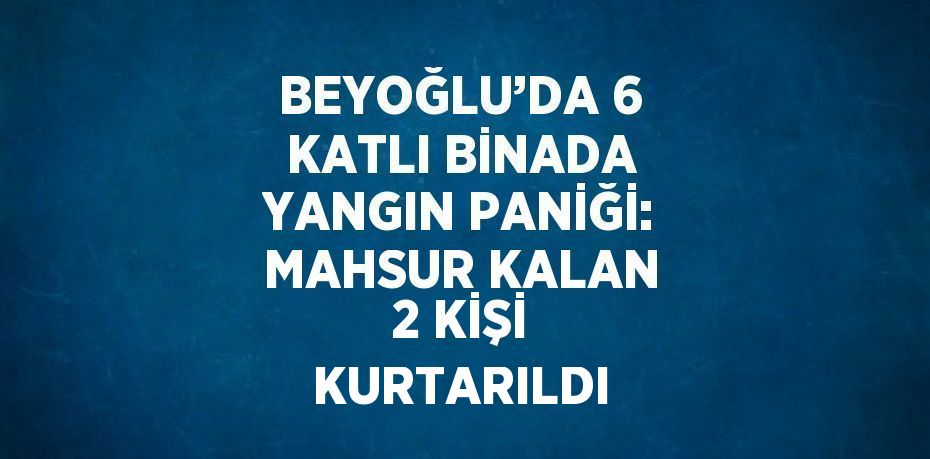BEYOĞLU’DA 6 KATLI BİNADA YANGIN PANİĞİ: MAHSUR KALAN 2 KİŞİ KURTARILDI