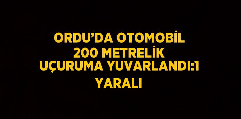 ORDU’DA OTOMOBİL 200 METRELİK UÇURUMA YUVARLANDI:1 YARALI
