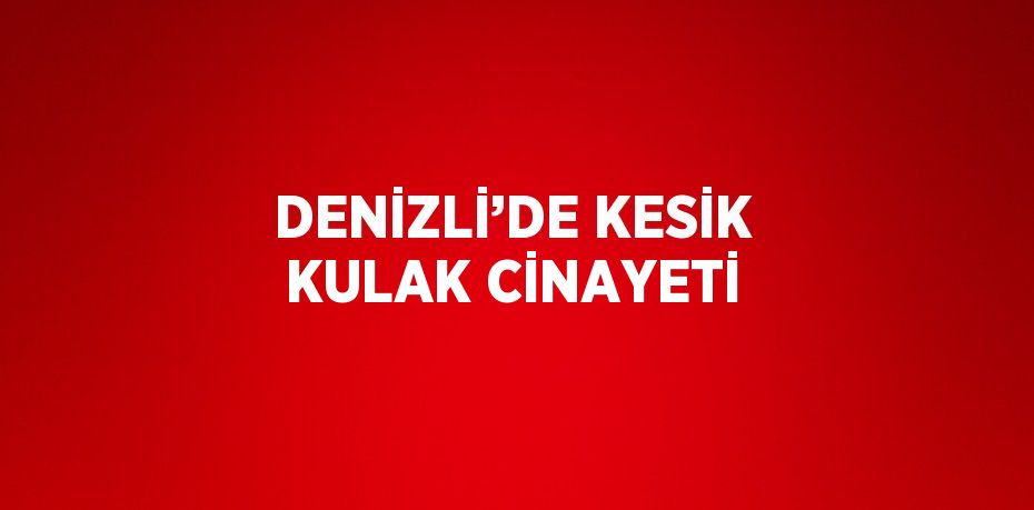 DENİZLİ’DE KESİK KULAK CİNAYETİ