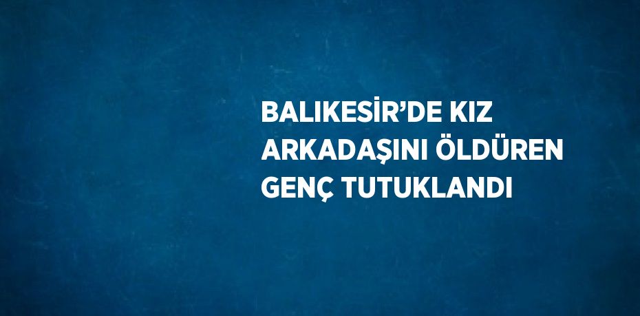 BALIKESİR’DE KIZ ARKADAŞINI ÖLDÜREN GENÇ TUTUKLANDI