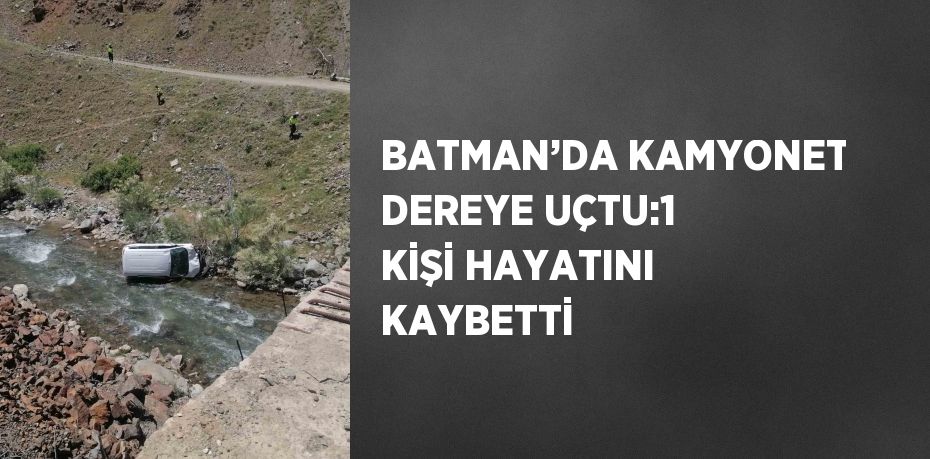 BATMAN’DA KAMYONET DEREYE UÇTU:1 KİŞİ HAYATINI KAYBETTİ