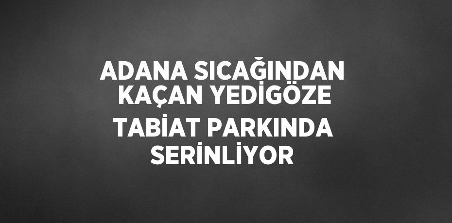 ADANA SICAĞINDAN KAÇAN YEDİGÖZE TABİAT PARKINDA SERİNLİYOR