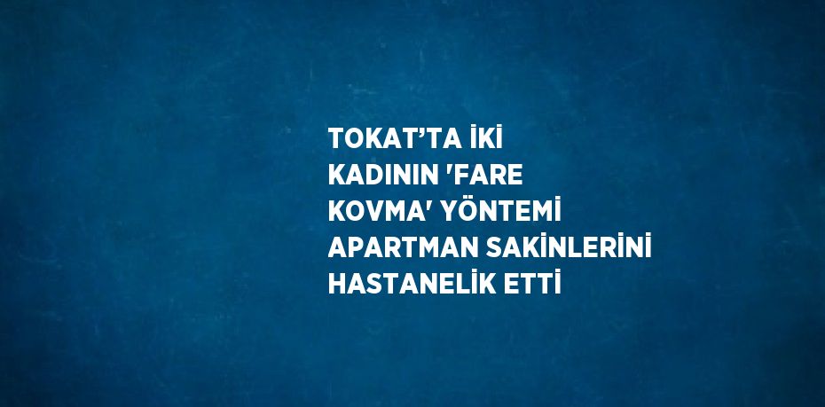 TOKAT’TA İKİ KADININ 'FARE KOVMA' YÖNTEMİ APARTMAN SAKİNLERİNİ HASTANELİK ETTİ
