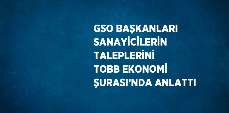 GSO BAŞKANLARI SANAYİCİLERİN TALEPLERİNİ TOBB EKONOMİ ŞURASI’NDA ANLATTI
