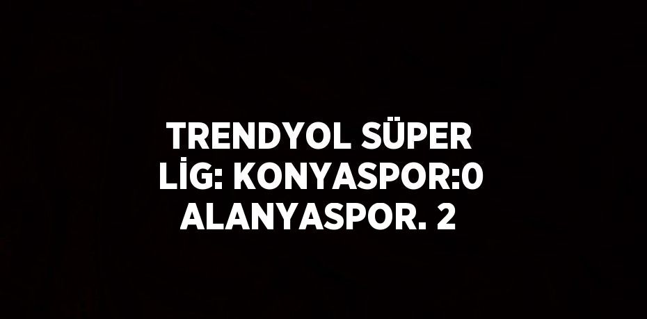 TRENDYOL SÜPER LİG: KONYASPOR:0 ALANYASPOR. 2