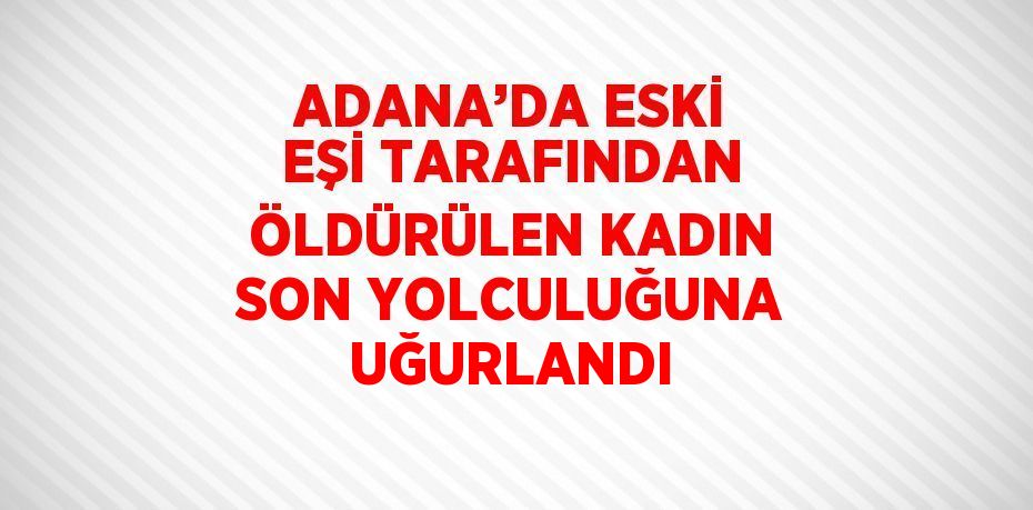 ADANA’DA ESKİ EŞİ TARAFINDAN ÖLDÜRÜLEN KADIN SON YOLCULUĞUNA UĞURLANDI