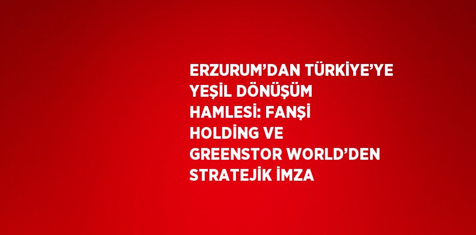ERZURUM’DAN TÜRKİYE’YE YEŞİL DÖNÜŞÜM HAMLESİ: FANŞİ HOLDİNG VE GREENSTOR WORLD’DEN STRATEJİK İMZA