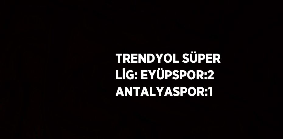 TRENDYOL SÜPER LİG: EYÜPSPOR:2 ANTALYASPOR:1