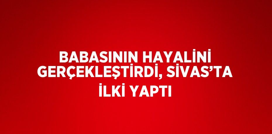 BABASININ HAYALİNİ GERÇEKLEŞTİRDİ, SİVAS’TA İLKİ YAPTI