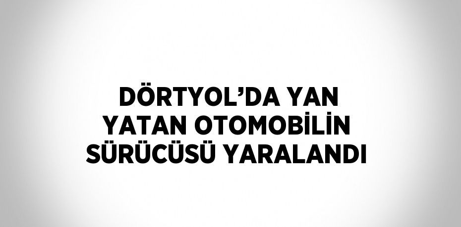 DÖRTYOL’DA YAN YATAN OTOMOBİLİN SÜRÜCÜSÜ YARALANDI