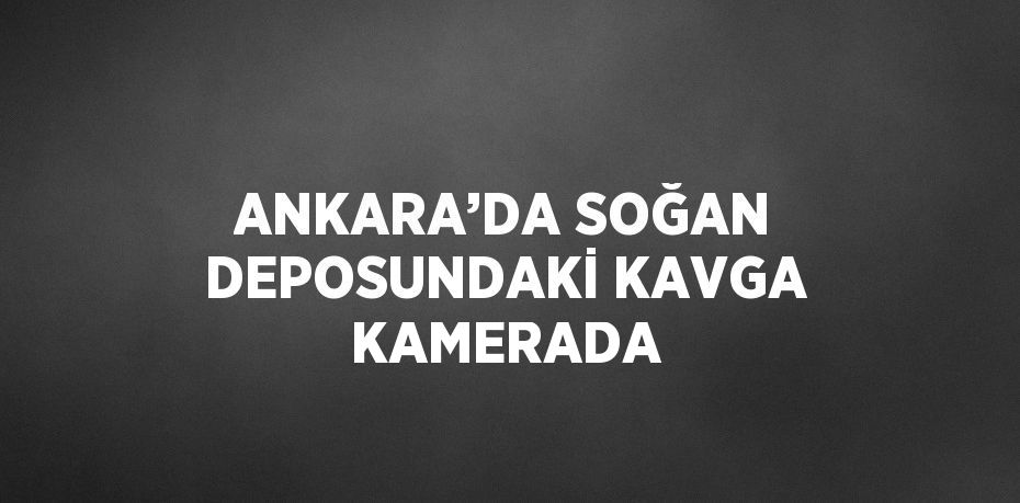 ANKARA’DA SOĞAN DEPOSUNDAKİ KAVGA KAMERADA