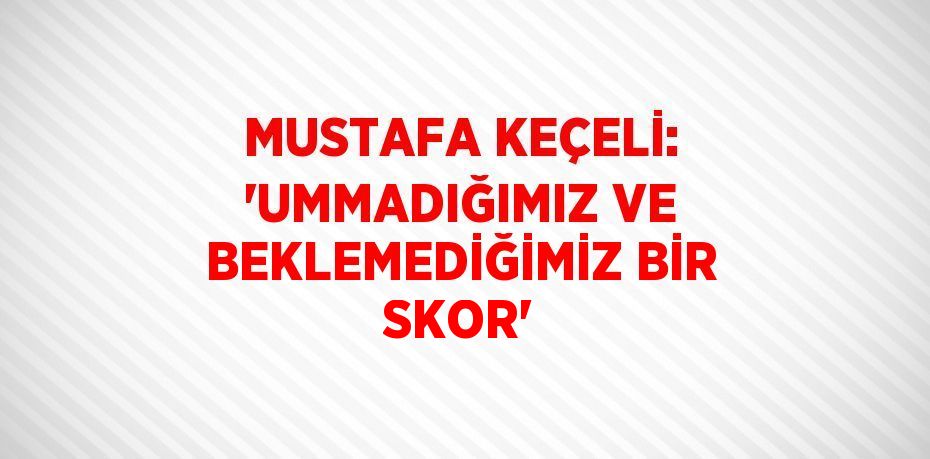 MUSTAFA KEÇELİ: 'UMMADIĞIMIZ VE BEKLEMEDİĞİMİZ BİR SKOR'